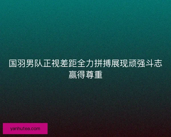 国羽男队正视差距全力拼搏展现顽强斗志赢得尊重
