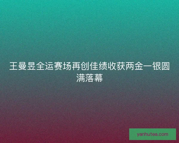 王曼昱全运赛场再创佳绩收获两金一银圆满落幕